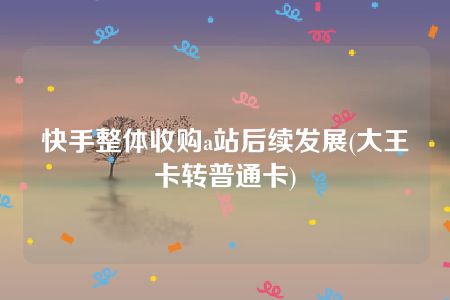 快手整体收购a站后续发展(大王卡转普通卡)