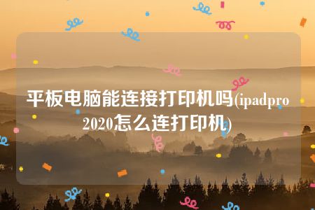 平板电脑能连接打印机吗(ipadpro2020怎么连打印机)