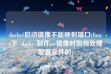 docker启动镜像不能映射端口(linux下  docker制作jar镜像时如何处理配置文件的)