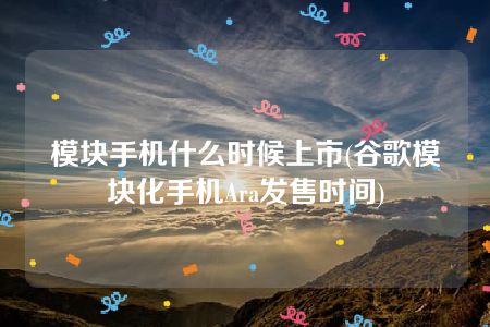 模块手机什么时候上市(谷歌模块化手机Ara发售时间)