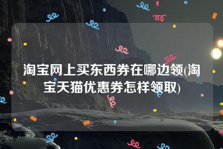 淘宝网上买东西券在哪边领(淘宝天猫优惠券怎样领取)