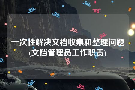 一次性解决文档收集和整理问题(文档管理员工作职责)