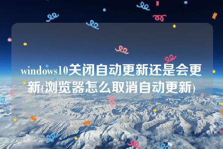 windows10关闭自动更新还是会更新(浏览器怎么取消自动更新)