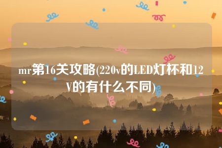 mr第16关攻略(220v的LED灯杯和12V的有什么不同)