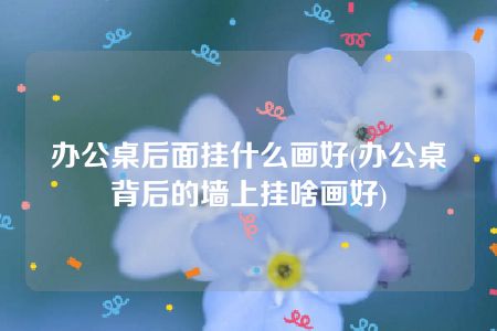 办公桌后面挂什么画好(办公桌背后的墙上挂啥画好)