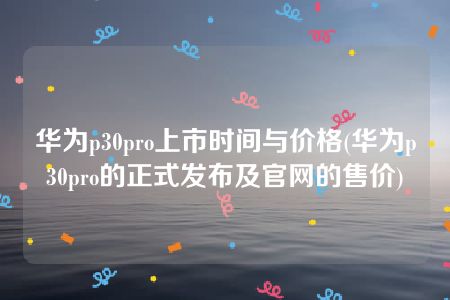 华为p30pro上市时间与价格(华为p30pro的正式发布及官网的售价)