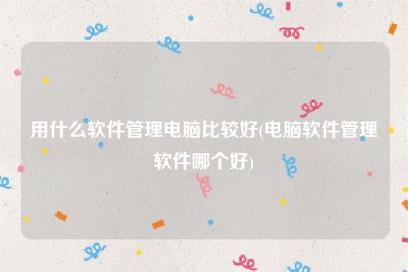 用什么软件管理电脑比较好(电脑软件管理软件哪个好)