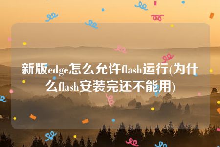 新版edge怎么允许flash运行(为什么flash安装完还不能用)