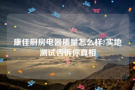 康佳厨房电器质量怎么样?实地测试告诉你真相