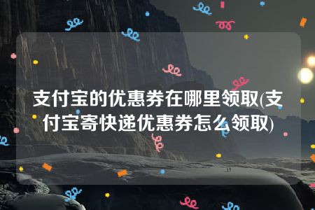 支付宝的优惠券在哪里领取(支付宝寄快递优惠券怎么领取)