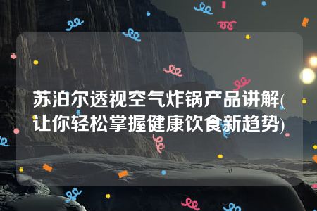 苏泊尔透视空气炸锅产品讲解(让你轻松掌握健康饮食新趋势)