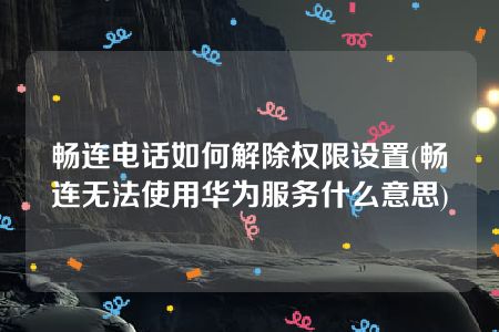 畅连电话如何解除权限设置(畅连无法使用华为服务什么意思)