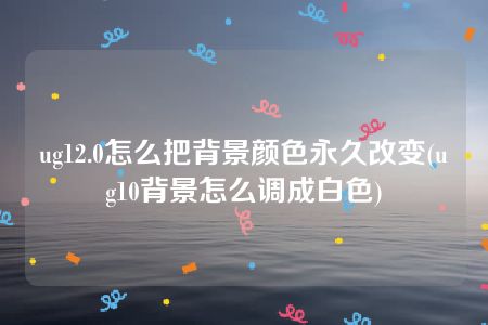 ug12.0怎么把背景颜色永久改变(ug10背景怎么调成白色)