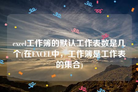 excel工作簿的默认工作表数是几个(在EXCEL中，工作簿是工作表的集合)