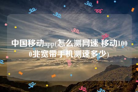 中国移动app(怎么测网速 移动1000兆宽带手机测速多少)