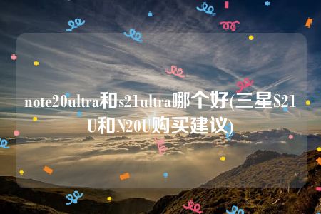 note20ultra和s21ultra哪个好(三星S21U和N20U购买建议)