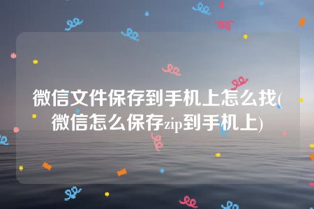 微信文件保存到手机上怎么找(微信怎么保存zip到手机上)