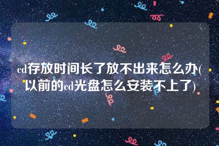 cd存放时间长了放不出来怎么办(以前的cd光盘怎么安装不上了)