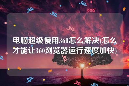 电脑超级慢用360怎么解决(怎么才能让360浏览器运行速度加快)