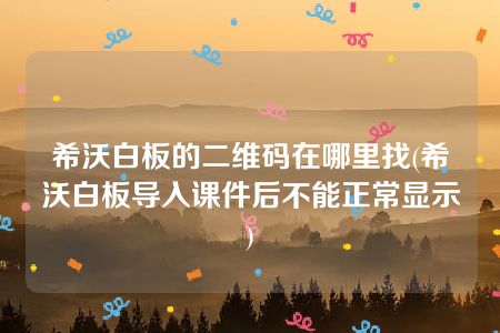 希沃白板的二维码在哪里找(希沃白板导入课件后不能正常显示)