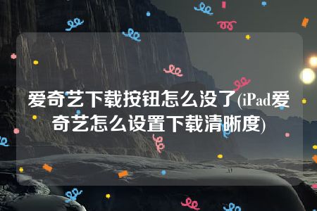 爱奇艺下载按钮怎么没了(iPad爱奇艺怎么设置下载清晰度)