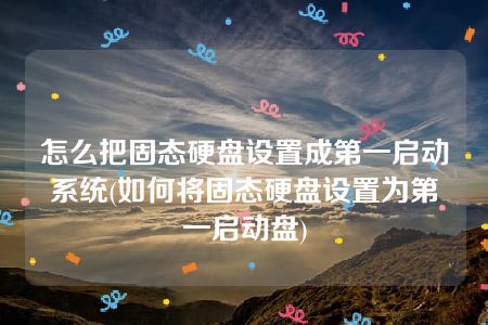 怎么把固态硬盘设置成第一启动系统(如何将固态硬盘设置为第一启动盘)