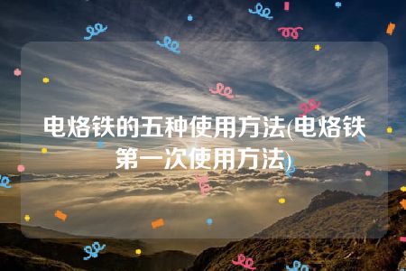 电烙铁的五种使用方法(电烙铁第一次使用方法)