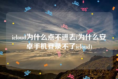 icloud为什么点不进去(为什么安卓手机登录不了icloud)