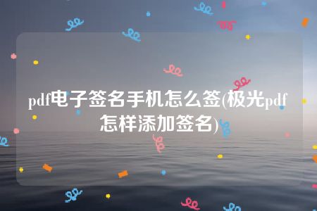 pdf电子签名手机怎么签(极光pdf怎样添加签名)