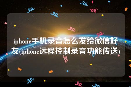 iphone手机录音怎么发给微信好友(iphone远程控制录音功能传送)