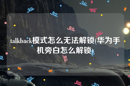 talkback模式怎么无法解锁(华为手机旁白怎么解锁)