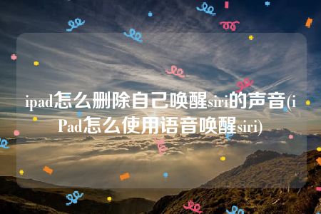 ipad怎么删除自己唤醒siri的声音(iPad怎么使用语音唤醒siri)