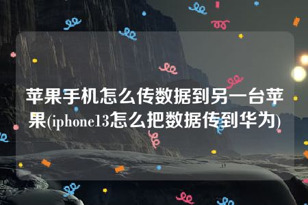 苹果手机怎么传数据到另一台苹果(iphone13怎么把数据传到华为)