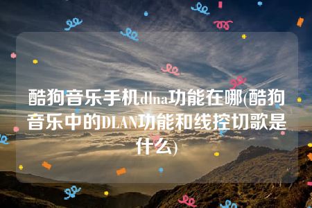 酷狗音乐手机dlna功能在哪(酷狗音乐中的DLAN功能和线控切歌是什么)