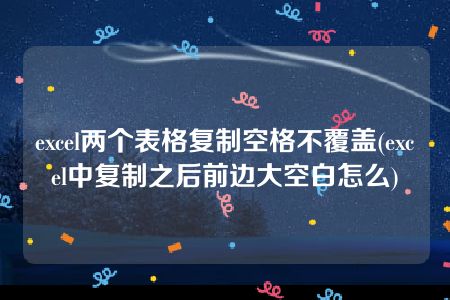 excel两个表格复制空格不覆盖(excel中复制之后前边大空白怎么)