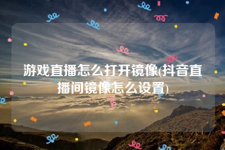 游戏直播怎么打开镜像(抖音直播间镜像怎么设置)