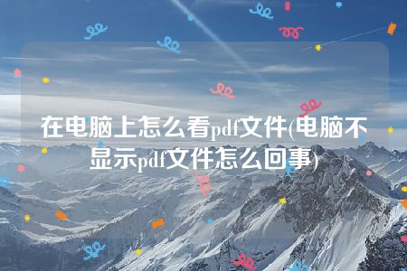 在电脑上怎么看pdf文件(电脑不显示pdf文件怎么回事)