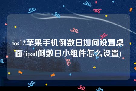 ios12苹果手机倒数日如何设置桌面(ipad倒数日小组件怎么设置)