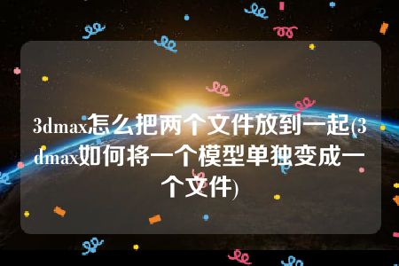 3dmax怎么把两个文件放到一起(3dmax如何将一个模型单独变成一个文件)