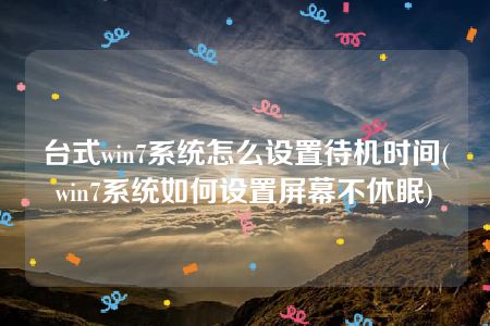 台式win7系统怎么设置待机时间(win7系统如何设置屏幕不休眠)