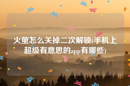 火萤怎么关掉二次解锁(手机上超级有意思的app有哪些)