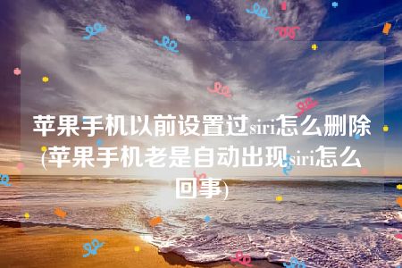 苹果手机以前设置过siri怎么删除(苹果手机老是自动出现siri怎么回事)