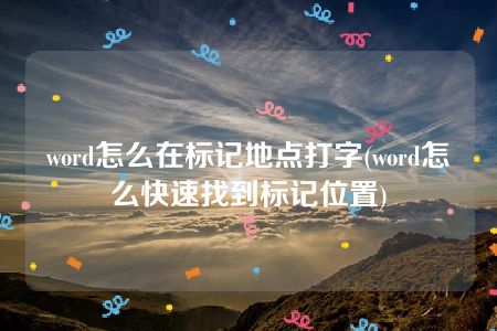 word怎么在标记地点打字(word怎么快速找到标记位置)