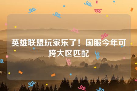 英雄联盟玩家乐了！国服今年可跨大区匹配