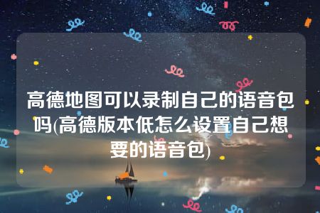 高德地图可以录制自己的语音包吗(高德版本低怎么设置自己想要的语音包)