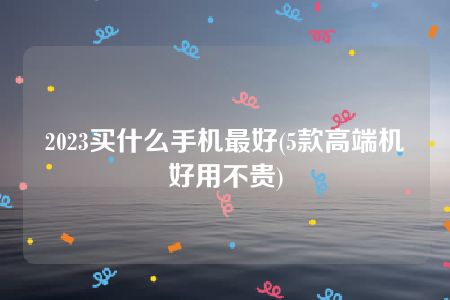 2023买什么手机最好(5款高端机好用不贵)