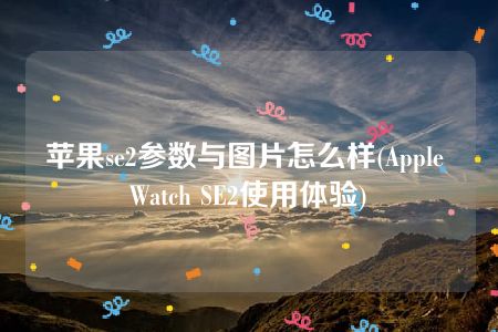 苹果se2参数与图片怎么样(Apple Watch SE2使用体验)