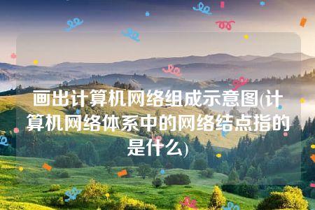 画出计算机网络组成示意图(计算机网络体系中的网络结点指的是什么)