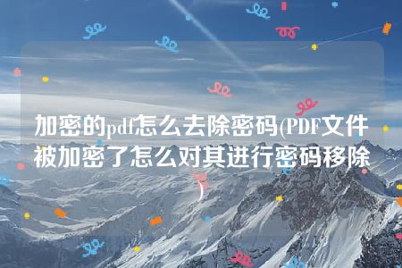 加密的pdf怎么去除密码(PDF文件被加密了怎么对其进行密码移除)