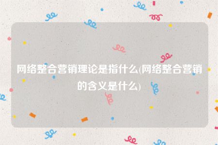 网络整合营销理论是指什么(网络整合营销的含义是什么)